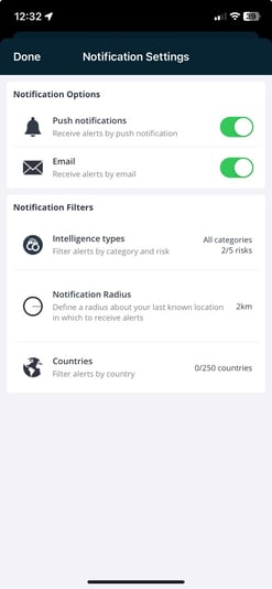 12:32 
Done 
Notification Settings 
Notification Options 
A 
Push notifications 
Receive alerts by push notification 
Email 
Receive alerts by email 
Notification Filters 
Intelligence types 
Filter alerts by category and risk 
Notification Radius 
Define a radius about your last known loc 
in which to receive alerts 
Countries 
Filter alerts by country 